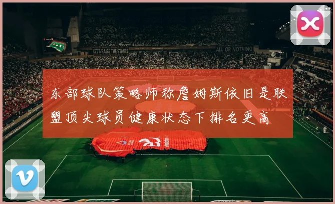 东部球队策略师称詹姆斯依旧是联盟顶尖球员健康状态下排名更高