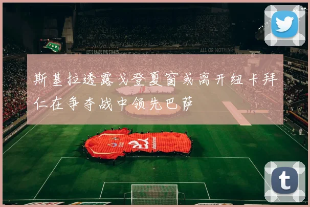斯基拉透露戈登夏窗或离开纽卡拜仁在争夺战中领先巴萨
