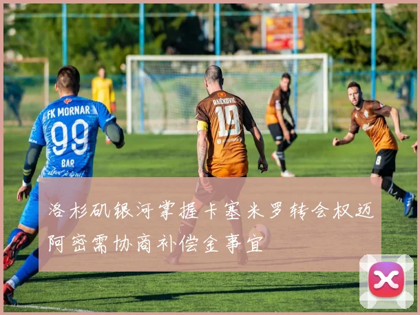 洛杉矶银河掌握卡塞米罗转会权迈阿密需协商补偿金事宜