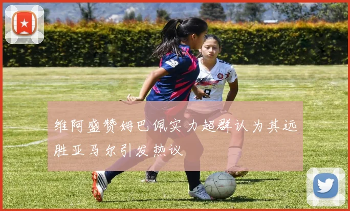 维阿盛赞姆巴佩实力超群认为其远胜亚马尔引发热议