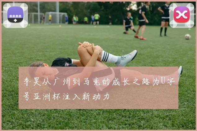 李昊从广州到马竞的成长之路为U字号亚洲杯注入新动力