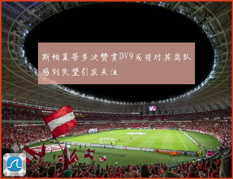 斯帕莱蒂多次赞赏DV9或将对其离队感到失望引发关注