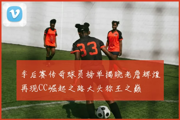 季后赛传奇球员榜单揭晓老詹辉煌再现CC崛起之路大头称王之巅