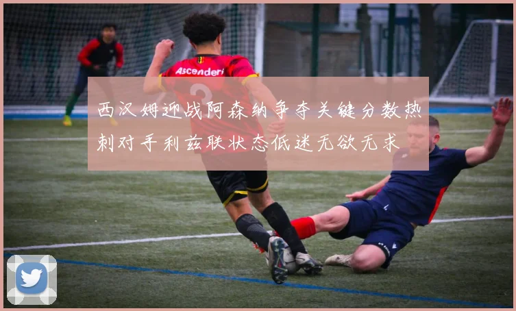 西汉姆迎战阿森纳争夺关键分数热刺对手利兹联状态低迷无欲无求
