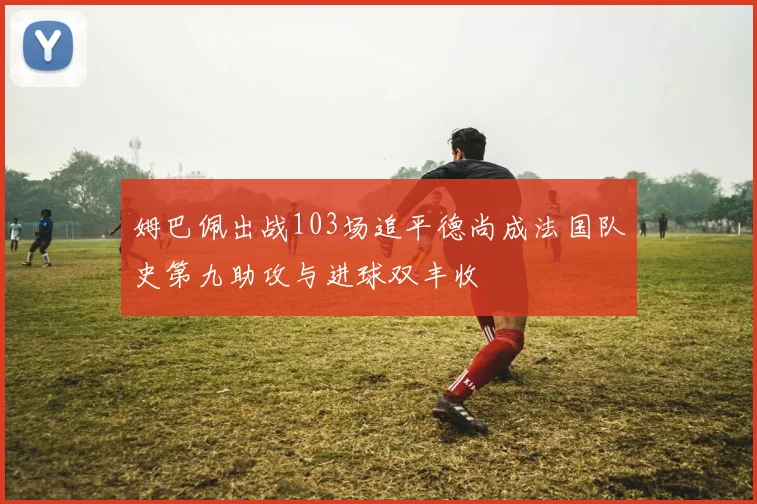 姆巴佩出战103场追平德尚成法国队史第九助攻与进球双丰收