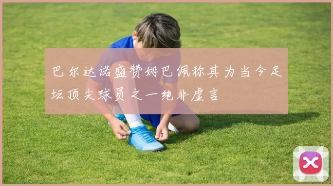 巴尔达诺盛赞姆巴佩称其为当今足坛顶尖球员之一绝非虚言