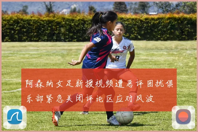 阿森纳女足新援视频遭恶评困扰俱乐部紧急关闭评论区应对风波