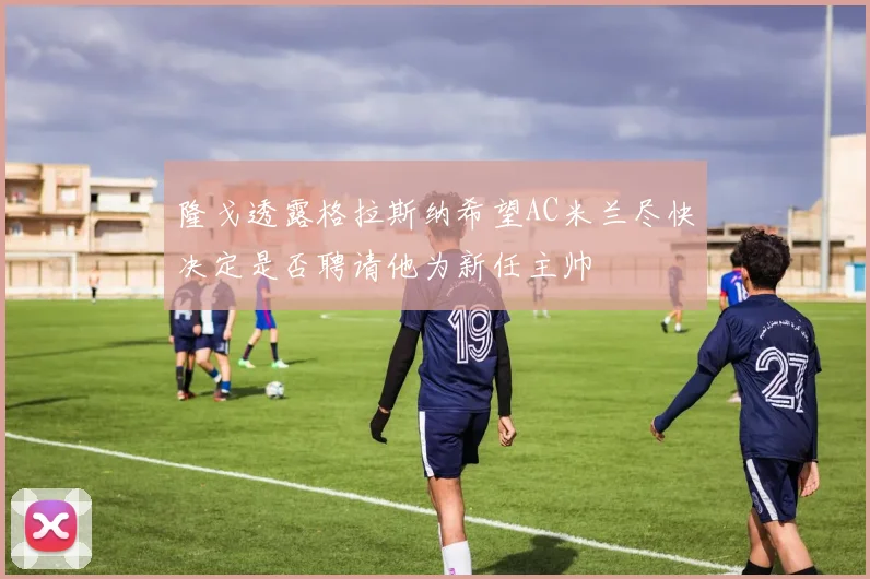 隆戈透露格拉斯纳希望AC米兰尽快决定是否聘请他为新任主帅