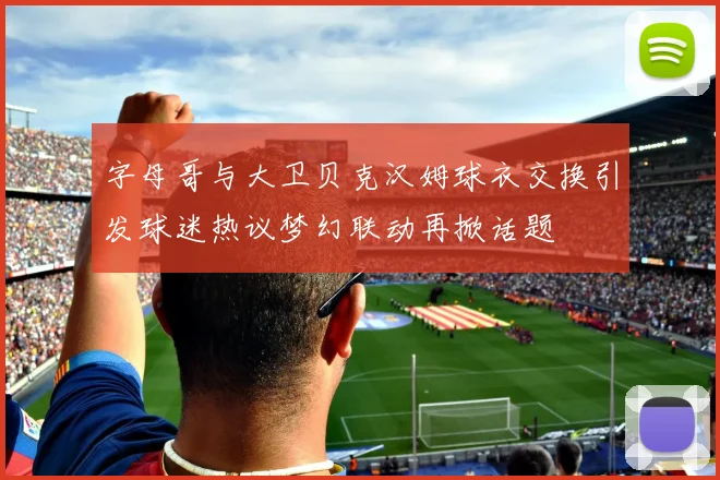字母哥与大卫贝克汉姆球衣交换引发球迷热议梦幻联动再掀话题
