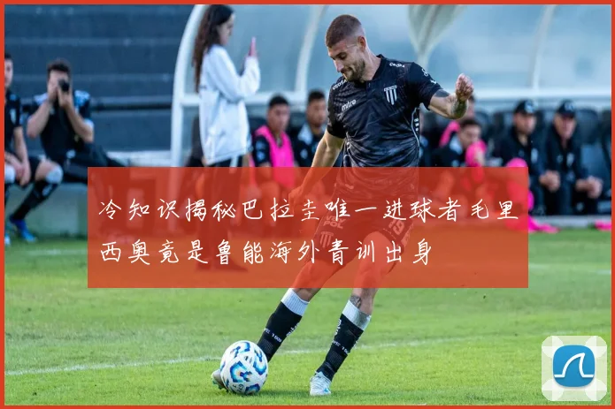 冷知识揭秘巴拉圭唯一进球者毛里西奥竟是鲁能海外青训出身