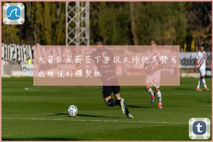 火箭队底薪签下中投大师德罗赞或成绝佳补强契机