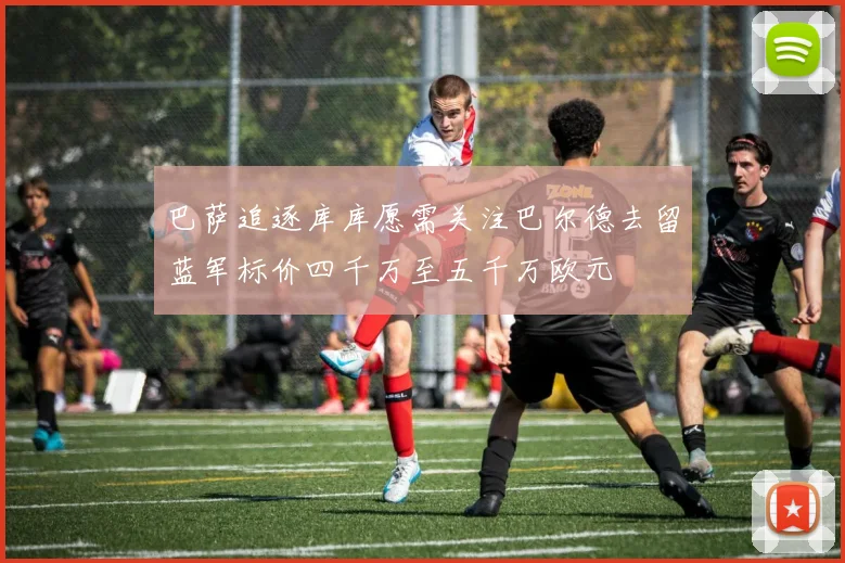 巴萨追逐库库愿需关注巴尔德去留蓝军标价四千万至五千万欧元
