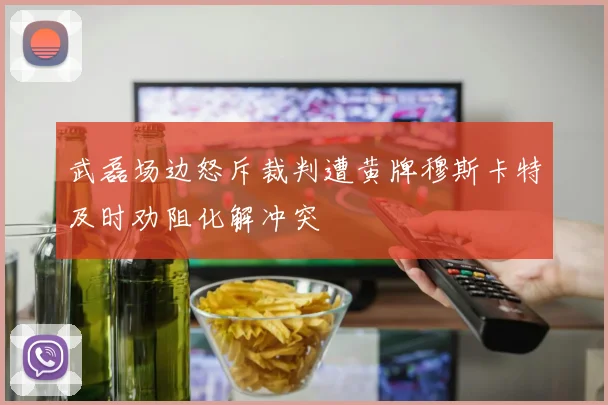 武磊场边怒斥裁判遭黄牌穆斯卡特及时劝阻化解冲突