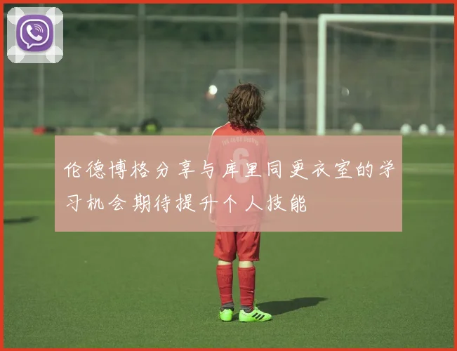 伦德博格分享与库里同更衣室的学习机会期待提升个人技能