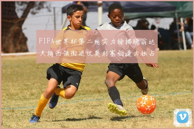 FIFA世界杯第二轮实力榜揭晓翁达夫梅西领衔进攻奥利塞创造力独占鳌头