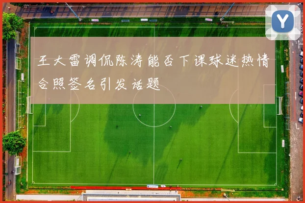 王大雷调侃陈涛能否下课球迷热情合照签名引发话题
